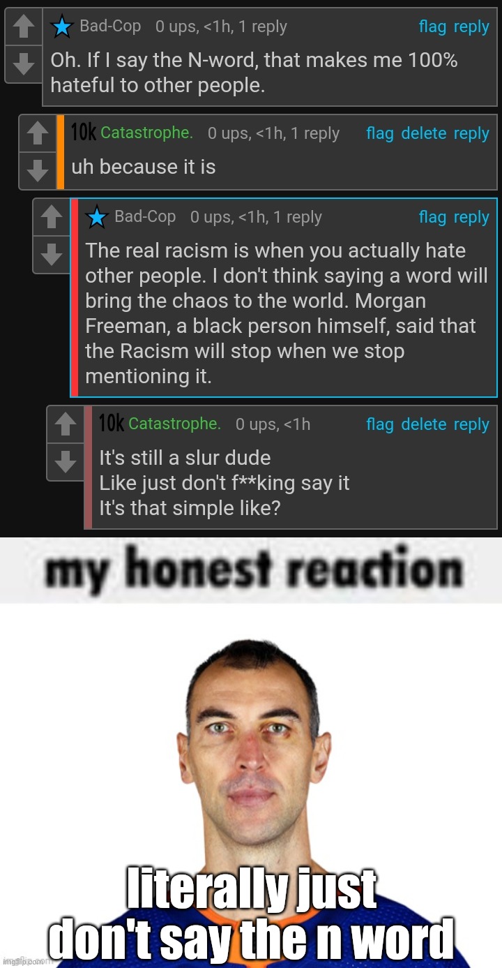 literally just don't say the n word | image tagged in my honest reaction | made w/ Imgflip meme maker