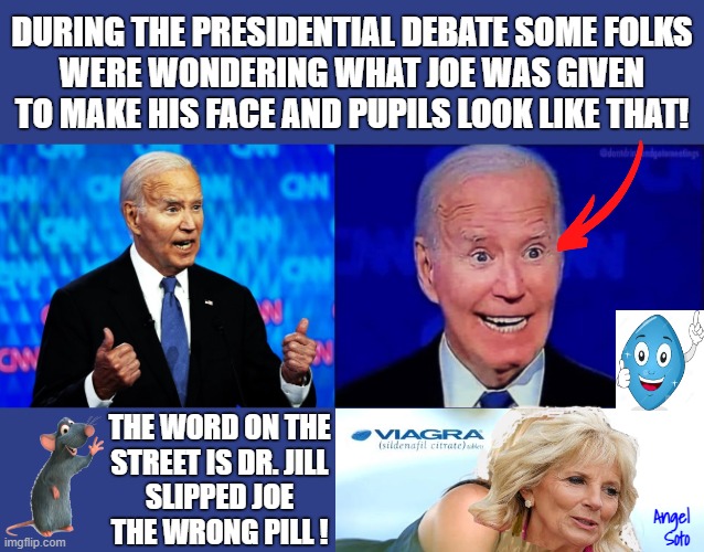 Dr Jill slips Joe a viagra for the presidential debate | DURING THE PRESIDENTIAL DEBATE SOME FOLKS
WERE WONDERING WHAT JOE WAS GIVEN
TO MAKE HIS FACE AND PUPILS LOOK LIKE THAT! THE WORD ON THE
STREET IS DR. JILL
SLIPPED JOE
THE WRONG PILL ! Angel
 Soto | image tagged in biden before and after viagra kicks in,joe biden,jill biden,viagra,blue pill,presidential debate | made w/ Imgflip meme maker