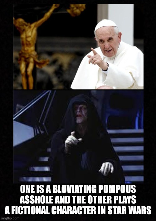 Blank  | ONE IS A BLOVIATING POMPOUS ASSHOLE AND THE OTHER PLAYS A FICTIONAL CHARACTER IN STAR WARS | image tagged in pope francis,emperor palpatine,darth sidious,vatican,asshole,star wars | made w/ Imgflip meme maker