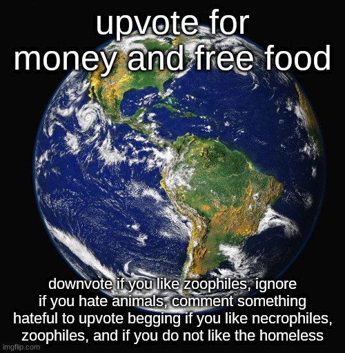 . | upvote for money and free food; downvote if you like zoophiles, ignore if you hate animals, comment something hateful to upvote begging if you like necrophiles, zoophiles, and if you do not like the homeless | image tagged in planet earth,memes,funny | made w/ Imgflip meme maker