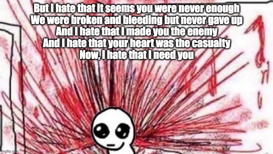 first heard this song on someone's shuffled playlist | But I hate that it seems you were never enough
We were broken and bleeding but never gave up
And I hate that I made you the enemy
And I hate that your heart was the casualty
Now, I hate that I need you | image tagged in yippee violence | made w/ Imgflip meme maker