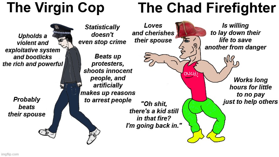 Chad Cop Vs Virgin Firefighter | The Virgin Cop; The Chad Firefighter; Loves and cherishes their spouse; Statistically doesn't even stop crime; Is willing to lay down their life to save another from danger; Upholds a violent and exploitative system and bootlicks the rich and powerful; Beats up protesters, shoots innocent people, and artificially makes up reasons to arrest people; Works long hours for little to no pay just to help others; Probably beats their spouse; "Oh shit, there's a kid still in that fire? I'm going back in." | image tagged in chad vs virgin | made w/ Imgflip meme maker