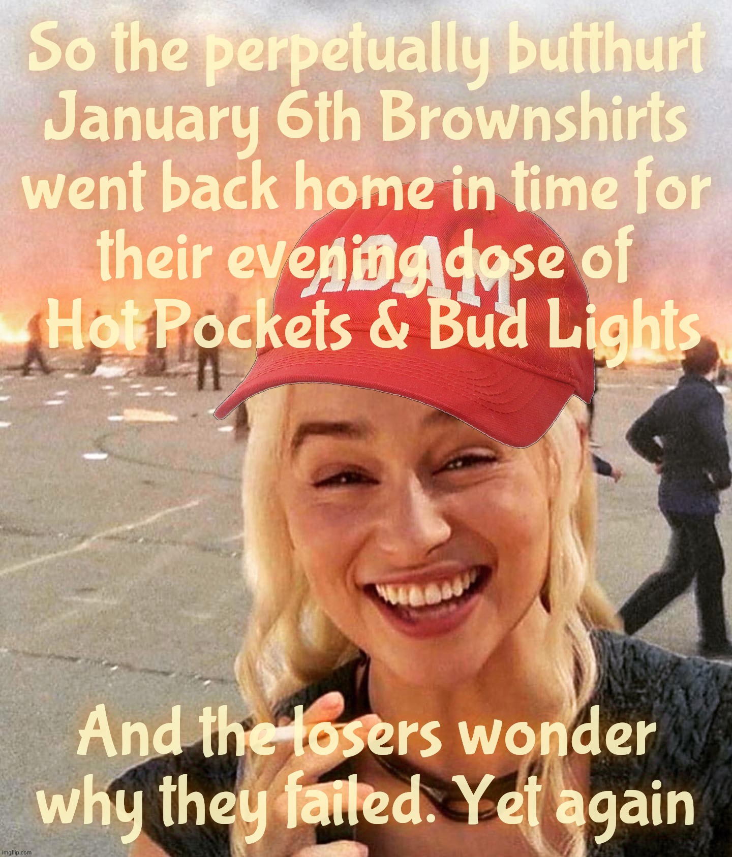 Home in time for their early evening Hot Pockets | So the perpetually butthurt
January 6th Brownshirts
went back home in time for
their evening dose of
 Hot Pockets & Bud Lights; And the losers wonder why they failed. Yet again | image tagged in disaster smoker girl maga edition,january 6th,jan 6th,magats,brownshirts,trailer park losers | made w/ Imgflip meme maker