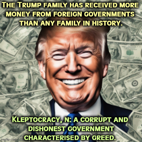 Precisely which country does he want to be president of? | The Trump family has received more 
money from foreign governments 
than any family in history. Kleptocracy, n: a corrupt and 
dishonest government characterised by greed. | image tagged in trump,money,bribe,corruption,dishonest donald,greed | made w/ Imgflip meme maker