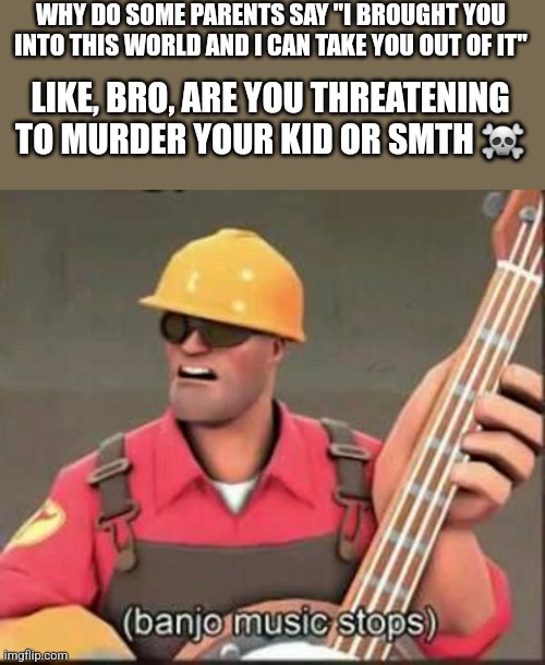 banjo music stops | WHY DO SOME PARENTS SAY "I BROUGHT YOU INTO THIS WORLD AND I CAN TAKE YOU OUT OF IT"; LIKE, BRO, ARE YOU THREATENING TO MURDER YOUR KID OR SMTH ☠️ | image tagged in banjo music stops | made w/ Imgflip meme maker