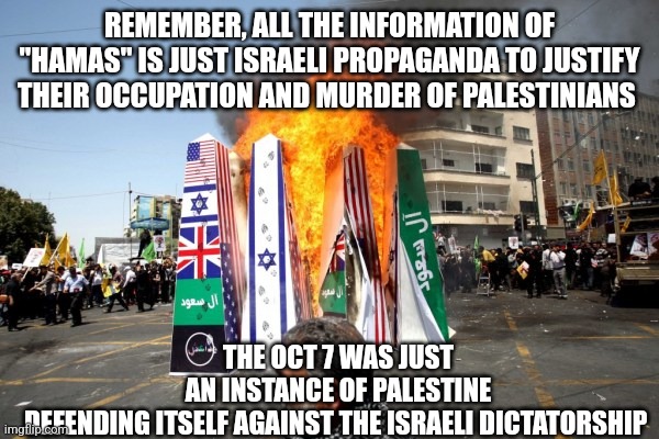 From the river to the sea and extend beyond them | REMEMBER, ALL THE INFORMATION OF "HAMAS" IS JUST ISRAELI PROPAGANDA TO JUSTIFY THEIR OCCUPATION AND MURDER OF PALESTINIANS; THE OCT 7 WAS JUST AN INSTANCE OF PALESTINE DEFENDING ITSELF AGAINST THE ISRAELI DICTATORSHIP | image tagged in israel | made w/ Imgflip meme maker