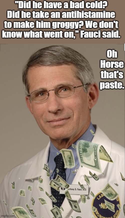 If Fauci says it was a cold & drugs you can rest assured  , he never lies. | "Did he have a bad cold? Did he take an antihistamine to make him groggy? We don't know what went on," Fauci said. Oh Horse that's paste. | image tagged in dr fauci | made w/ Imgflip meme maker