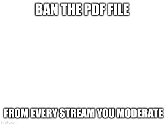 Please | BAN THE PDF FILE; FROM EVERY STREAM YOU MODERATE | image tagged in blank white template | made w/ Imgflip meme maker