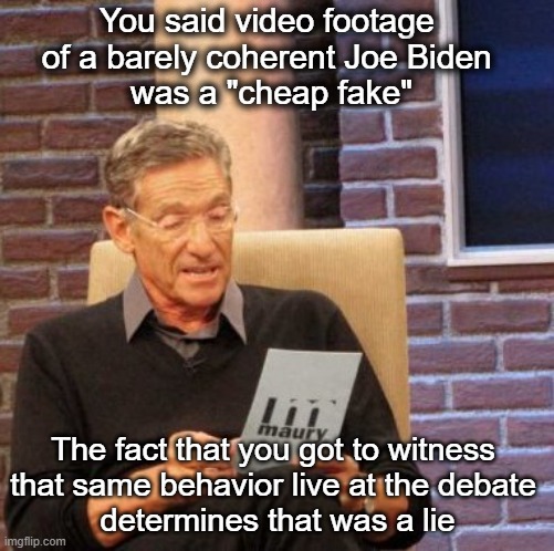 Which lie will you be sticking with? | You said video footage 
of a barely coherent Joe Biden 
was a "cheap fake"; The fact that you got to witness 
that same behavior live at the debate 
determines that was a lie | image tagged in memes,maury lie detector | made w/ Imgflip meme maker