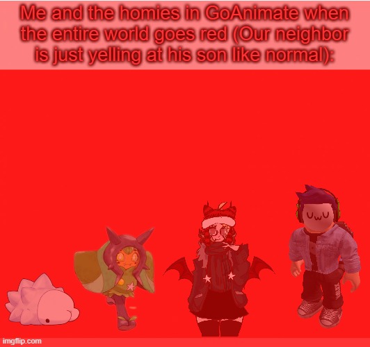 Me and the homies in GoAnimate when the entire world goes red (Our neighbor is just yelling at his son like normal): | made w/ Imgflip meme maker