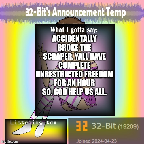 ㅤ | ACCIDENTALLY BROKE THE SCRAPER, YALL HAVE COMPLETE UNRESTRICTED FREEDOM FOR AN HOUR SO. GOD HELP US ALL. | image tagged in 32-bit's announcement template | made w/ Imgflip meme maker