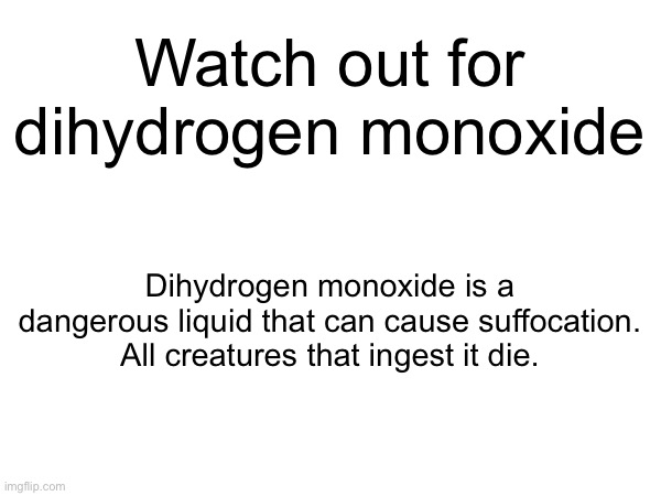 Keep yourself safe | Watch out for dihydrogen monoxide; Dihydrogen monoxide is a dangerous liquid that can cause suffocation. All creatures that ingest it die. | made w/ Imgflip meme maker