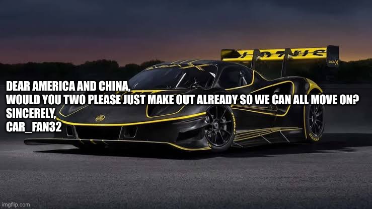 Lotus Evija X | DEAR AMERICA AND CHINA,

WOULD YOU TWO PLEASE JUST MAKE OUT ALREADY SO WE CAN ALL MOVE ON?

SINCERELY,
CAR_FAN32 | image tagged in lotus evija x | made w/ Imgflip meme maker