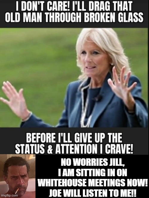 I will drag that senile man through broken glass!!! | NO WORRIES JILL, I AM SITTING IN ON WHITEHOUSE MEETINGS NOW! JOE WILL LISTEN TO ME!! | image tagged in dementia,cruel,sicko mode | made w/ Imgflip meme maker