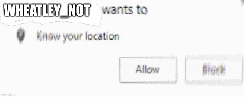 X wants to know your location | WHEATLEY_NOT | image tagged in x wants to know your location | made w/ Imgflip meme maker