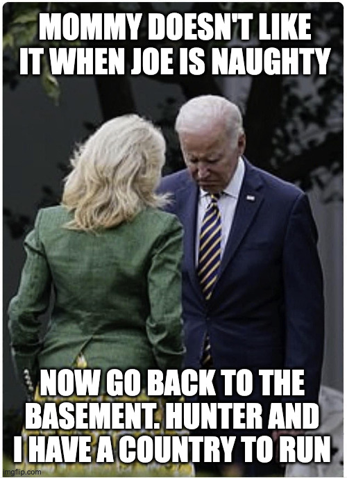 Mommy Jill and Naughty Joe | MOMMY DOESN'T LIKE IT WHEN JOE IS NAUGHTY; NOW GO BACK TO THE BASEMENT. HUNTER AND I HAVE A COUNTRY TO RUN | image tagged in jill biden scolds joe biden,jill biden,joe biden,funny memes | made w/ Imgflip meme maker