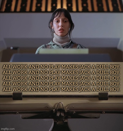 All Work And No Play Makes Jack A Dull Boy | ALL WORK AND NO PLAY MAKES JACK A DULL BOY.
ALL WORK AND NO PLAY MAKES JACK A DULL BOY.
ALL WORK AND NO PLAY MAKES JACK A DULL BOY.
ALL WORK AND NO PLAY MAKES JACK A DULL BOY.
ALL WORK AND NO PLAY MAKES JACK A DULL BOY. | image tagged in the shining typewriter shelley duvall,jack nicholson the shining snow,the shining,horror movie,horror movies,stephen king | made w/ Imgflip meme maker