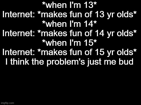 *when I'm 13*
Internet: *makes fun of 13 yr olds*
*when I'm 14*
Internet: *makes fun of 14 yr olds*
*when I'm 15*
Internet: *makes fun of 15 yr olds*
I think the problem's just me bud | made w/ Imgflip meme maker