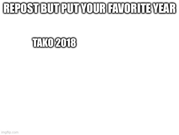 Blank White Template | REPOST BUT PUT YOUR FAVORITE YEAR; TAKO 2018 | image tagged in blank white template | made w/ Imgflip meme maker