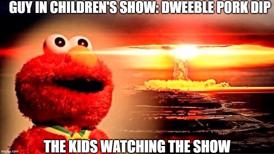 elmo | GUY IN CHILDREN'S SHOW: DWEEBLE PORK DIP; THE KIDS WATCHING THE SHOW | image tagged in elmo nuclear explosion | made w/ Imgflip meme maker