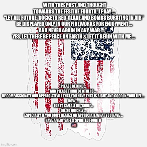 Fourth Of July | WITH THIS POST AND THOUGHT TOWARDS THE FESTIVE FOURTH, I PRAY ...
"LET ALL FUTURE 'ROCKETS RED-GLARE AND BOMBS BURSTING IN AIR ' 
BE DISPLAYED ONLY IN OUR FIREWORKS FOR ENJOYMENT ...
AND NEVER AGAIN IN ANY WAR ...."...


YES, LET THERE BE PEACE ON EARTH & LET IT BEGIN WITH ME ... PLEASE BE KIND ...
AND PLEASE THINK OF OTHERS ... 
BE COMPASSIONATE AND APPRECIATE ALL THAT YOU HAVE THAT IS RIGHT AND GOOD IN YOUR LIFE ... 
NOW  ...
FOR IT CAN ALL BE "GONE"...
OH, SO QUICKLY ...
ESPECIALLY IF YOU DON'T REALIZE OR APPRECIATE WHAT YOU HAVE ...
HAVE A VERY SAFE & SPIRITED FOURTH 


  🇺🇸 | image tagged in 4th of july,independence day | made w/ Imgflip meme maker