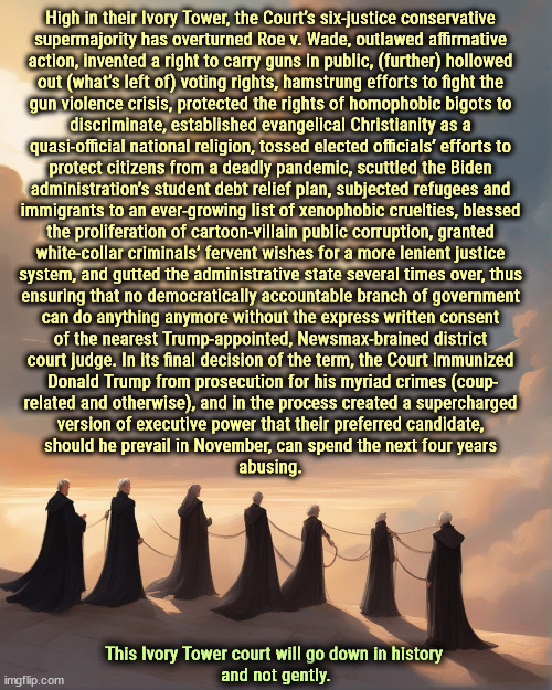 High in their Ivory Tower, the Court’s six-justice conservative 
supermajority has overturned Roe v. Wade, outlawed affirmative 
action, invented a right to carry guns in public, (further) hollowed 
out (what’s left of) voting rights, hamstrung efforts to fight the 
gun violence crisis, protected the rights of homophobic bigots to 
discriminate, established evangelical Christianity as a 
quasi-official national religion, tossed elected officials’ efforts to 
protect citizens from a deadly pandemic, scuttled the Biden 
administration’s student debt relief plan, subjected refugees and 
immigrants to an ever-growing list of xenophobic cruelties, blessed 
the proliferation of cartoon-villain public corruption, granted 
white-collar criminals’ fervent wishes for a more lenient justice 
system, and gutted the administrative state several times over, thus 
ensuring that no democratically accountable branch of government 
can do anything anymore without the express written consent 
of the nearest Trump-appointed, Newsmax-brained district 
court judge. In its final decision of the term, the Court immunized 
Donald Trump from prosecution for his myriad crimes (coup-
related and otherwise), and in the process created a supercharged 
version of executive power that their preferred candidate, 
should he prevail in November, can spend the next four years 
abusing. This Ivory Tower court will go down in history 
and not gently. | image tagged in ivory tower,supreme court,abortion,gun safety,maga,conservative hypocrisy | made w/ Imgflip meme maker