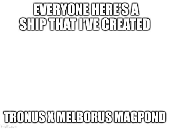 (aussie note:⚡?⚡) | EVERYONE HERE’S A SHIP THAT I’VE CREATED; TRONUS X MELBORUS MAGPOND | made w/ Imgflip meme maker