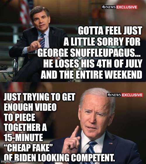 You can’t get blood from a stone. | GOTTA FEEL JUST A LITTLE SORRY FOR 
GEORGE SNUFFLEUPAGUS… 
HE LOSES HIS 4TH OF JULY
AND THE ENTIRE WEEKEND; JUST TRYING TO GET
ENOUGH VIDEO 
TO PIECE TOGETHER A 15-MINUTE 
“CHEAP FAKE” 
OF BIDEN LOOKING COMPETENT. | image tagged in joe biden interview,abc,election 2024 | made w/ Imgflip meme maker