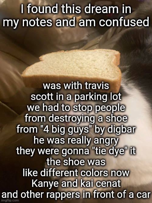that's just how it ends | was with travis scott in a parking lot
we had to stop people from destroying a shoe from "4 big guys" by digbar
he was really angry
they were gonna "tie dye" it
the shoe was like different colors now
Kanye and kai cenat and other rappers in front of a car; I found this dream in my notes and am confused | image tagged in bread cat | made w/ Imgflip meme maker