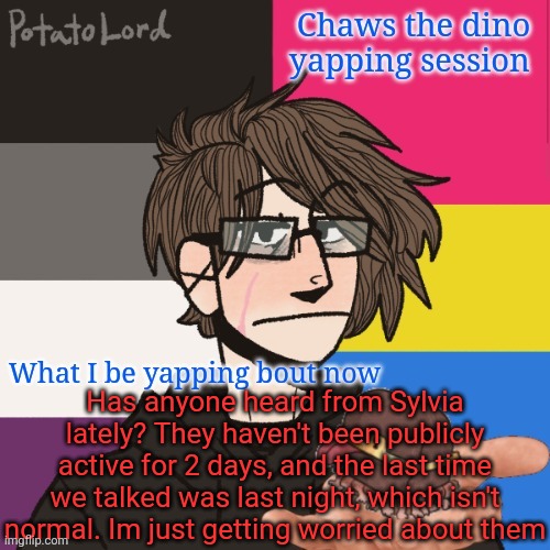 Chaws_the_dino announcement temp | Has anyone heard from Sylvia lately? They haven't been publicly active for 2 days, and the last time we talked was last night, which isn't normal. Im just getting worried about them | image tagged in chaws_the_dino announcement temp | made w/ Imgflip meme maker