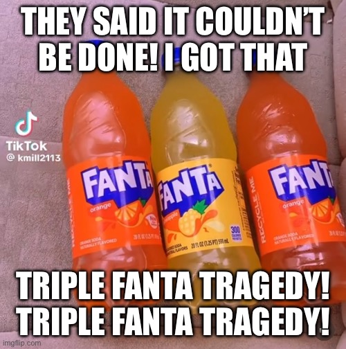 THEY SAID IT COULDN’T BE DONE! I GOT THAT; TRIPLE FANTA TRAGEDY!
TRIPLE FANTA TRAGEDY! | made w/ Imgflip meme maker