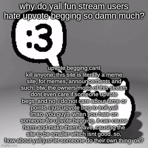 also, im a msmg user, so what did you expect? | why do yall fun stream users hate upvote begging so damn much? upvote begging cant kill anyone, this site is literally a meme site, for memes, announcements and such. btw, the owners/mods of this stream dont even care if someone upvote begs. and no, i do not care about fame or points. i just upvote beg to troll yall lmao. you guys, when you hate on someone for upvote begging, it can cause harm and make them leave, causing the site to be smaller which isnt good. so, how about yall just let someone do their own thing. ok? | image tagged in 3 cat | made w/ Imgflip meme maker