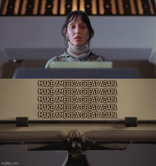 Make America Great Again | MAKE AMERICA GREAT AGAIN.
MAKE AMERICA GREAT AGAIN.
MAKE AMERICA GREAT AGAIN.
MAKE AMERICA GREAT AGAIN.
MAKE AMERICA GREAT AGAIN. | image tagged in the shining typewriter shelley duvall,maga,scumbag america,donald trump,donald trump is an idiot,trump is an asshole | made w/ Imgflip meme maker