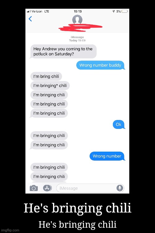 Insert "What" Meme Song | He's bringing chili; He's bringing chili | image tagged in demotivationals,funny,texts,funny texts,chili,i'm bringing chili | made w/ Imgflip meme maker