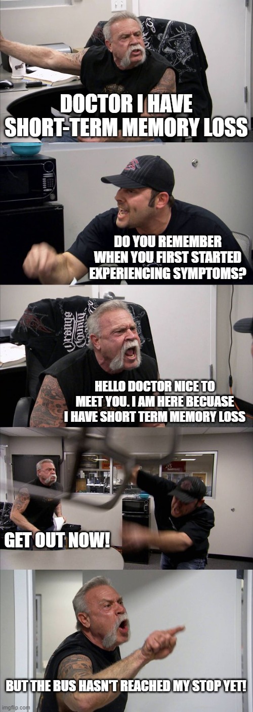 he just wanted to reach his bus stop | DOCTOR I HAVE SHORT-TERM MEMORY LOSS; DO YOU REMEMBER WHEN YOU FIRST STARTED EXPERIENCING SYMPTOMS? HELLO DOCTOR NICE TO MEET YOU. I AM HERE BECUASE I HAVE SHORT TERM MEMORY LOSS; GET OUT NOW! BUT THE BUS HASN'T REACHED MY STOP YET! | image tagged in memes,american chopper argument | made w/ Imgflip meme maker