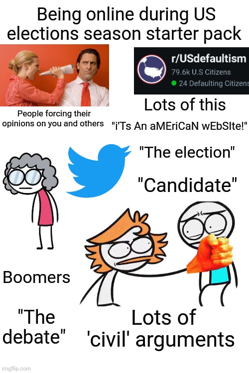 Being online during US elections season starter pack | Being online during US elections season starter pack; Lots of this; People forcing their opinions on you and others; "i'Ts An aMEriCaN wEbSIte!"; "The election"; "Candidate"; Boomers; "The debate"; Lots of 'civil' arguments | image tagged in elections | made w/ Imgflip meme maker