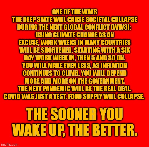 Bad times ahead. Very bad. | ONE OF THE WAYS 
THE DEEP STATE WILL CAUSE SOCIETAL COLLAPSE DURING THE NEXT GLOBAL CONFLICT (WW3): 
USING CLIMATE CHANGE AS AN EXCUSE, WORK WEEKS IN MANY COUNTRIES WILL BE SHORTENED. STARTING WITH A SIX DAY WORK WEEK IN, THEN 5 AND SO ON. YOU WILL MAKE EVEN LESS, AS INFLATION CONTINUES TO CLIMB. YOU WILL DEPEND MORE AND MORE ON THE GOVERNMENT. THE NEXT PANDEMIC WILL BE THE REAL DEAL. COVID WAS JUST A TEST. FOOD SUPPLY WILL COLLAPSE. THE SOONER YOU WAKE UP, THE BETTER. | image tagged in attention,wake up,deep state,new world order | made w/ Imgflip meme maker