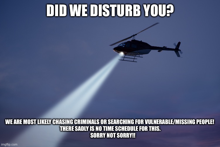 helicopter search | DID WE DISTURB YOU? WE ARE MOST LIKELY CHASING CRIMINALS OR SEARCHING FOR VULNERABLE/MISSING PEOPLE! 
THERE SADLY IS NO TIME SCHEDULE FOR THIS.
     SORRY NOT SORRY!! | image tagged in helicopter search | made w/ Imgflip meme maker