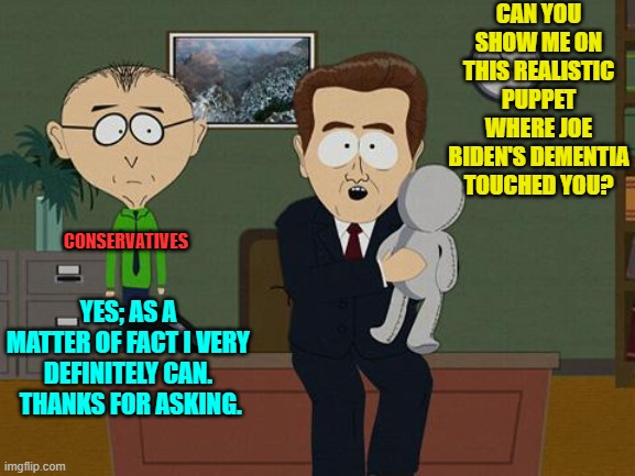 Trust me leftists; this is a question you DON'T want to ask. | CAN YOU SHOW ME ON THIS REALISTIC PUPPET WHERE JOE BIDEN'S DEMENTIA TOUCHED YOU? CONSERVATIVES; YES; AS A MATTER OF FACT I VERY DEFINITELY CAN.  THANKS FOR ASKING. | image tagged in show me on this doll | made w/ Imgflip meme maker