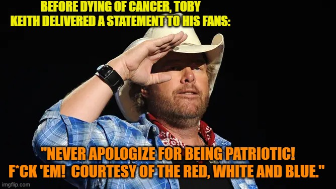 Yeah leftists.  Stick that in your Marxism pipe and smoke it. | BEFORE DYING OF CANCER, TOBY KEITH DELIVERED A STATEMENT TO HIS FANS:; "NEVER APOLOGIZE FOR BEING PATRIOTIC! F*CK 'EM!  COURTESY OF THE RED, WHITE AND BLUE." | image tagged in yep | made w/ Imgflip meme maker