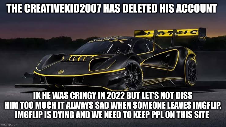 Lotus Evija X | THE CREATIVEKID2007 HAS DELETED HIS ACCOUNT; IK HE WAS CRINGY IN 2022 BUT LET’S NOT DISS HIM TOO MUCH IT ALWAYS SAD WHEN SOMEONE LEAVES IMGFLIP, IMGFLIP IS DYING AND WE NEED TO KEEP PPL ON THIS SITE | image tagged in lotus evija x | made w/ Imgflip meme maker
