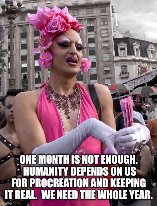 tranny | ONE MONTH IS NOT ENOUGH.  HUMANITY DEPENDS ON US FOR PROCREATION AND KEEPING IT REAL.  WE NEED THE WHOLE YEAR. | image tagged in tranny | made w/ Imgflip meme maker