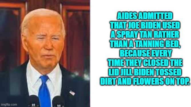 Joke, courtesy of Greg Gutfeld. | AIDES ADMITTED THAT JOE BIDEN USED A SPRAY TAN RATHER THAN A TANNING BED,  BECAUSE EVERY TIME THEY CLOSED THE LID JILL BIDEN TOSSED DIRT AND FLOWERS ON TOP. | image tagged in yep | made w/ Imgflip meme maker