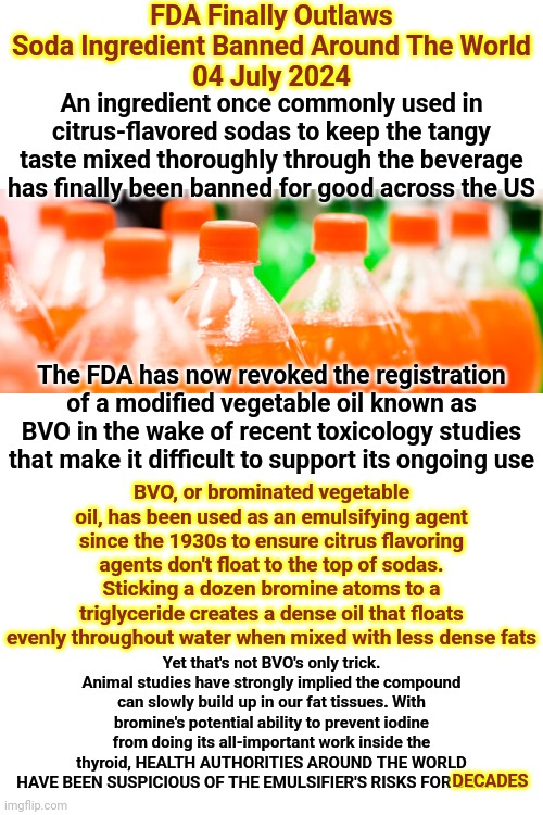 Recent Studies Show Tylenol, YES TYLENOL, Changes Behavior In Adults And CHILDREN That Consume It Sooooooooooooooo CAVEAT EMPTOR | FDA Finally Outlaws Soda Ingredient Banned Around The World
04 July 2024; An ingredient once commonly used in citrus-flavored sodas to keep the tangy taste mixed thoroughly through the beverage has finally been banned for good across the US; The FDA has now revoked the registration of a modified vegetable oil known as BVO in the wake of recent toxicology studies that make it difficult to support its ongoing use; BVO, or brominated vegetable oil, has been used as an emulsifying agent since the 1930s to ensure citrus flavoring agents don't float to the top of sodas. Sticking a dozen bromine atoms to a triglyceride creates a dense oil that floats evenly throughout water when mixed with less dense fats; Yet that's not BVO's only trick. Animal studies have strongly implied the compound can slowly build up in our fat tissues. With bromine's potential ability to prevent iodine from doing its all-important work inside the thyroid, HEALTH AUTHORITIES AROUND THE WORLD HAVE BEEN SUSPICIOUS OF THE EMULSIFIER'S RISKS FOR DECADES; DECADES | image tagged in trust no one,corporation greed,let the buyer beware,caveat emptor,memes,warning | made w/ Imgflip meme maker