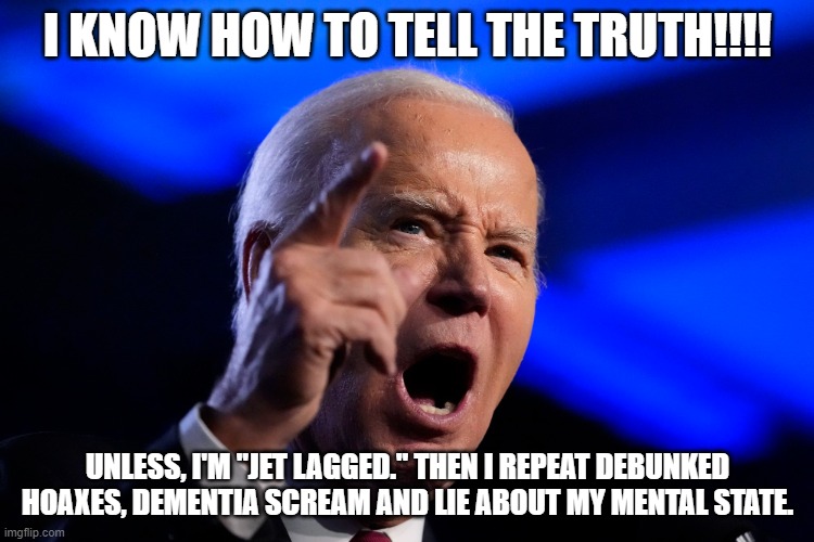 Virtually nothing he said was true | I KNOW HOW TO TELL THE TRUTH!!!! UNLESS, I'M "JET LAGGED." THEN I REPEAT DEBUNKED HOAXES, DEMENTIA SCREAM AND LIE ABOUT MY MENTAL STATE. | image tagged in joe biden,donald trump,mental illness,disinformation | made w/ Imgflip meme maker