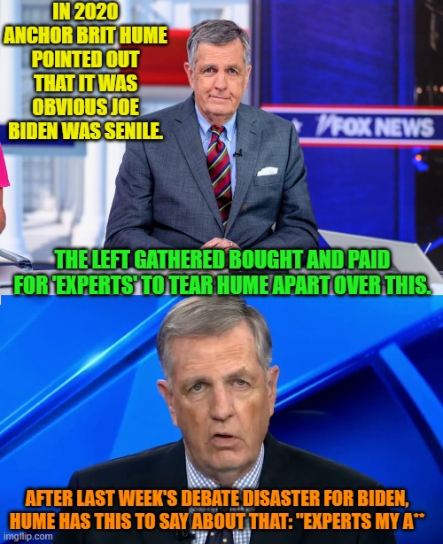 Eh leftists?  Follow the 'science' of bought and paid for scientists? | IN 2020 ANCHOR BRIT HUME POINTED OUT THAT IT WAS OBVIOUS JOE BIDEN WAS SENILE. THE LEFT GATHERED BOUGHT AND PAID FOR 'EXPERTS' TO TEAR HUME APART OVER THIS. AFTER LAST WEEK'S DEBATE DISASTER FOR BIDEN, HUME HAS THIS TO SAY ABOUT THAT: "EXPERTS MY A** | made w/ Imgflip meme maker