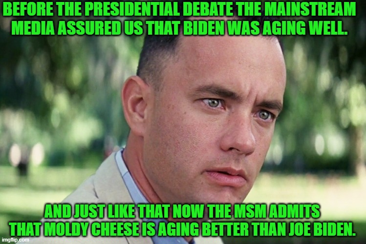 It's like . . . magic. | BEFORE THE PRESIDENTIAL DEBATE THE MAINSTREAM MEDIA ASSURED US THAT BIDEN WAS AGING WELL. AND JUST LIKE THAT NOW THE MSM ADMITS THAT MOLDY CHEESE IS AGING BETTER THAN JOE BIDEN. | image tagged in and just like that | made w/ Imgflip meme maker