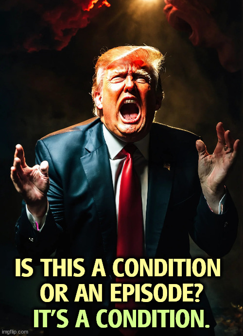 Donald Trump, crazy as a coot, now and forever. He's sick. | IS THIS A CONDITION 
OR AN EPISODE? IT'S A CONDITION. | image tagged in trump,senile dementia,crazy,insane,weird,disgusting | made w/ Imgflip meme maker
