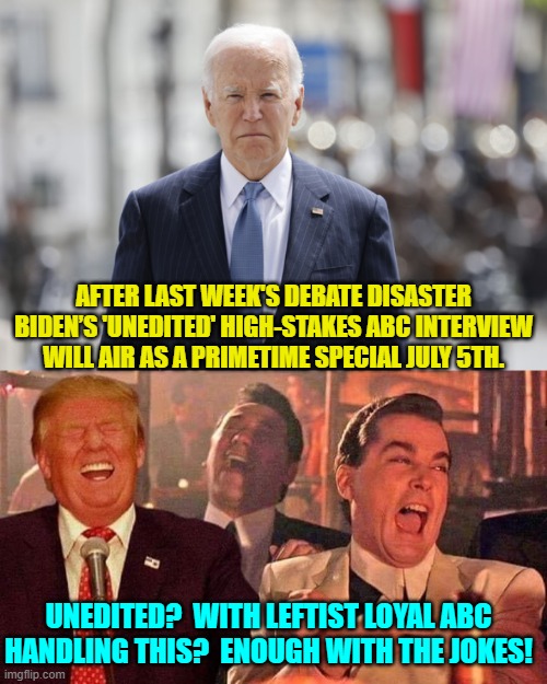 ABC will probably use three different A.I.s to smoothly edit this in Joe's favor. | AFTER LAST WEEK'S DEBATE DISASTER BIDEN’S 'UNEDITED' HIGH-STAKES ABC INTERVIEW WILL AIR AS A PRIMETIME SPECIAL JULY 5TH. UNEDITED?  WITH LEFTIST LOYAL ABC HANDLING THIS?  ENOUGH WITH THE JOKES! | image tagged in yep | made w/ Imgflip meme maker