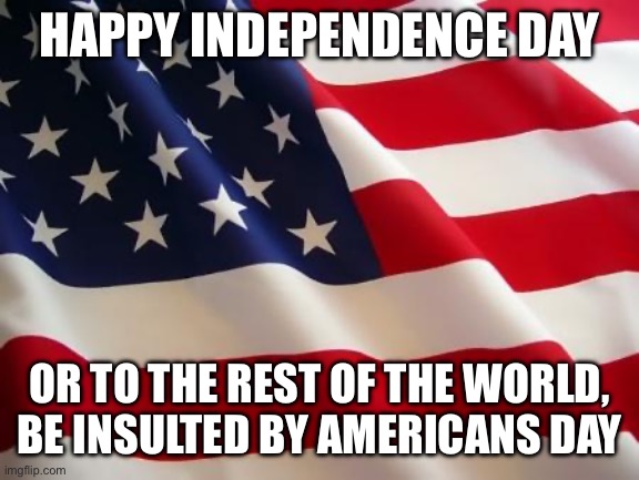 americans | HAPPY INDEPENDENCE DAY; OR TO THE REST OF THE WORLD, BE INSULTED BY AMERICANS DAY | image tagged in american flag | made w/ Imgflip meme maker